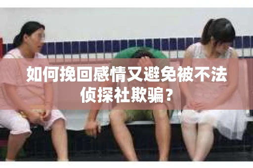 如何挽回感情又避免被不法侦探社欺骗？