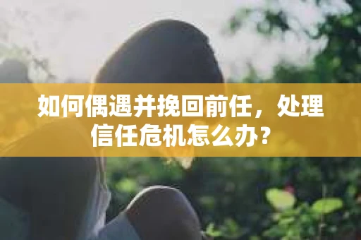 如何偶遇并挽回前任，处理信任危机怎么办？