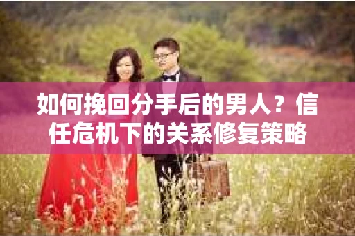 如何挽回分手后的男人？信任危机下的关系修复策略