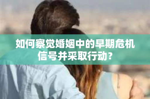 如何察觉婚姻中的早期危机信号并采取行动？