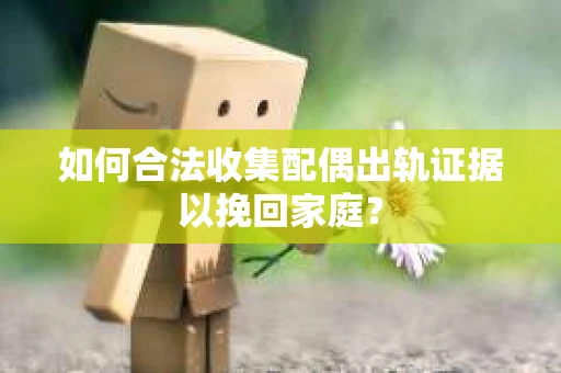 如何合法收集配偶出轨证据以挽回家庭？