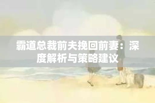 霸道总裁前夫挽回前妻：深度解析与策略建议