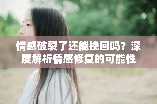 情感破裂了还能挽回吗？深度解析情感修复的可能性