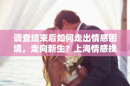 调查结束后如何走出情感困境，走向新生？上海情感挽回婚姻公司给出的专业建议