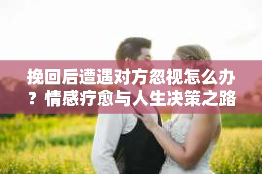 挽回后遭遇对方忽视怎么办?情感疗愈与人生决策之路 挽回后遭遇对方忽视怎么办?情感疗愈与人生决策之路
