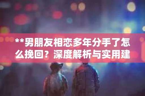 **男朋友相恋多年分手了怎么挽回？深度解析与实用建议**