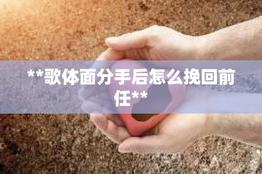 **歌体面分手后怎么挽回前任**
