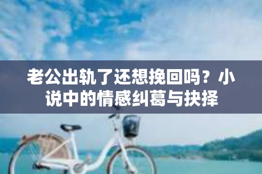 老公出轨了还想挽回吗？小说中的情感纠葛与抉择