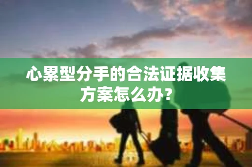 心累型分手的合法证据收集方案怎么办? 心累型分手的合法证据收集方案怎么办?