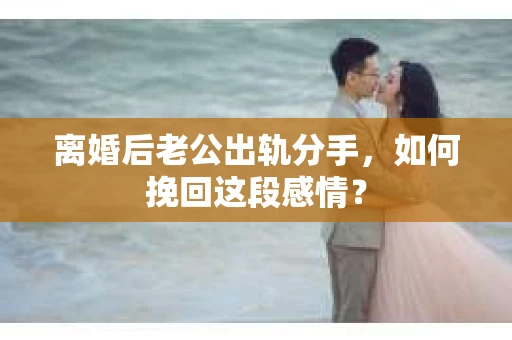 离婚后老公出轨分手，如何挽回这段感情？