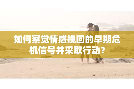 如何察觉情感挽回的早期危机信号并采取行动? 如何察觉情感挽回的早期危机信号并采取行动?