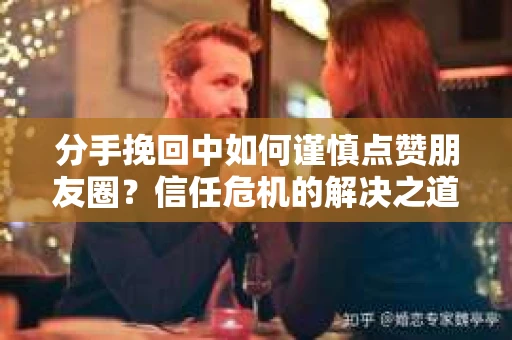 分手挽回中如何谨慎点赞朋友圈？信任危机的解决之道