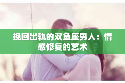 挽回出轨的双鱼座男人：情感修复的艺术