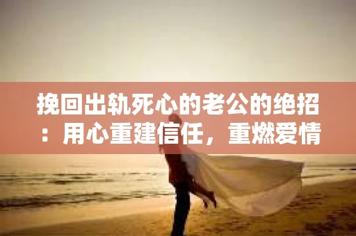 挽回出轨死心的老公的绝招：用心重建信任，重燃爱情火花