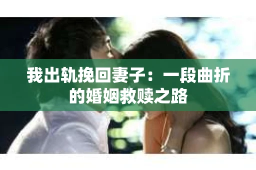 我出轨挽回妻子：一段曲折的婚姻救赎之路