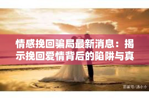 情感挽回骗局最新消息：揭示挽回爱情背后的陷阱与真相