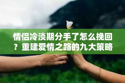 情侣冷淡期分手了怎么挽回?重建爱情之路的九大策略 情侣冷淡期分手了怎么挽回?重建爱情之路的九大策略