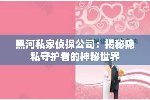 黑河私家侦探公司：揭秘隐私守护者的神秘世界