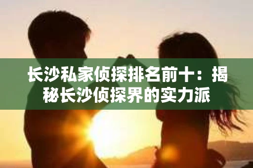 长沙私家侦探排名前十：揭秘长沙侦探界的实力派