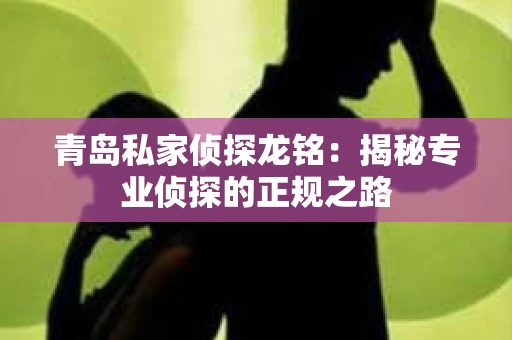 青岛私家侦探龙铭：揭秘专业侦探的正规之路