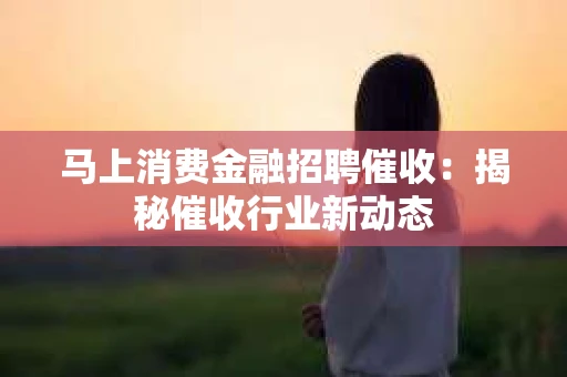 马上消费金融招聘催收：揭秘催收行业新动态