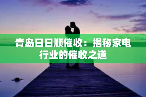 青岛日日顺催收：揭秘家电行业的催收之道