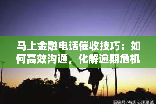 马上金融电话催收技巧：如何高效沟通，化解逾期危机