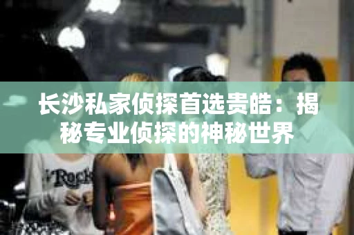 长沙私家侦探首选贵皓：揭秘专业侦探的神秘世界