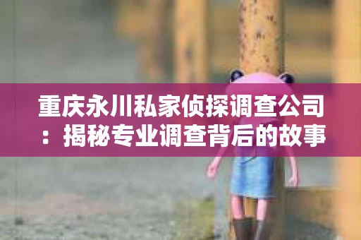 重庆永川私家侦探调查公司:揭秘专业调查背后的故事 重庆永川私家侦探调查公司:揭秘专业调查背后的故事