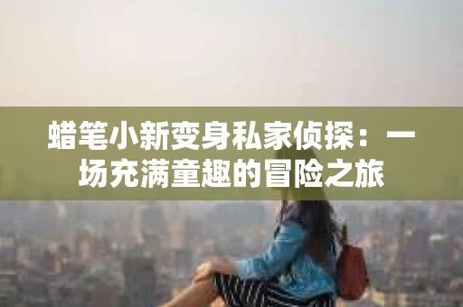 蜡笔小新变身私家侦探:一场充满童趣的冒险之旅 蜡笔小新变身私家侦探:一场充满童趣的冒险之旅