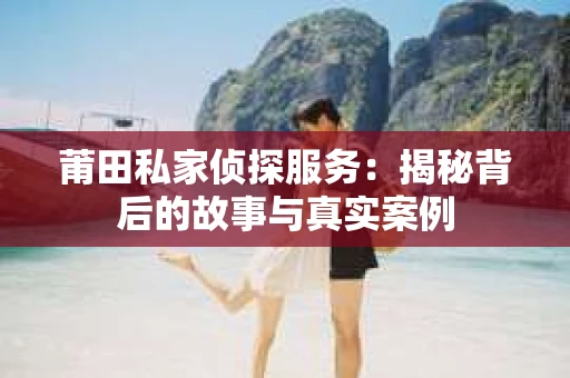 莆田私家侦探服务:揭秘背后的故事与真实案例 莆田私家侦探服务:揭秘背后的故事与真实案例