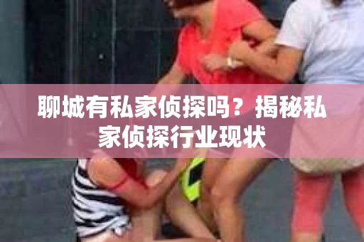 聊城有私家侦探吗?揭秘私家侦探行业现状 聊城有私家侦探吗?揭秘私家侦探行业现状