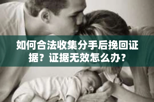 如何合法收集分手后挽回证据?证据无效怎么办? 如何合法收集分手后挽回证据?证据无效怎么办?