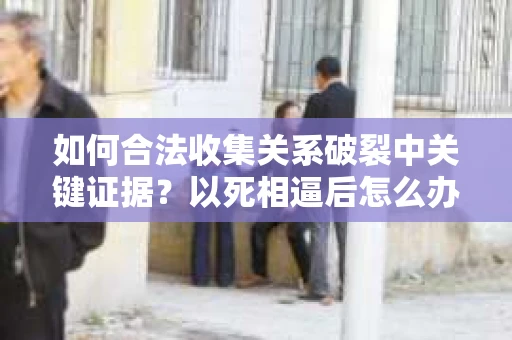 如何合法收集关系破裂中关键证据？以死相逼后怎么办？
