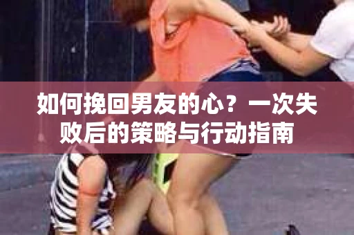如何挽回男友的心？一次失败后的策略与行动指南