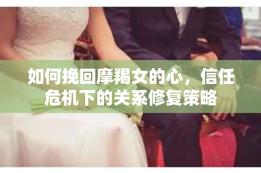 如何挽回摩羯女的心,信任危机下的关系修复策略 如何挽回摩羯女的心,信任危机下的关系修复策略