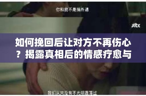 如何挽回后让对方不再伤心?揭露真相后的情感疗愈与前行计划 如何挽回后让对方不再伤心?揭露真相后的情感疗愈与前行计划