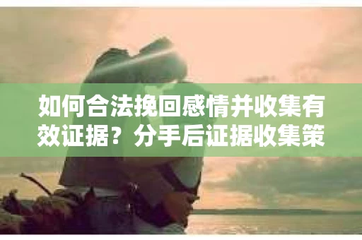 如何合法挽回感情并收集有效证据？分手后证据收集策略