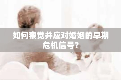 如何察觉并应对婚姻的早期危机信号？