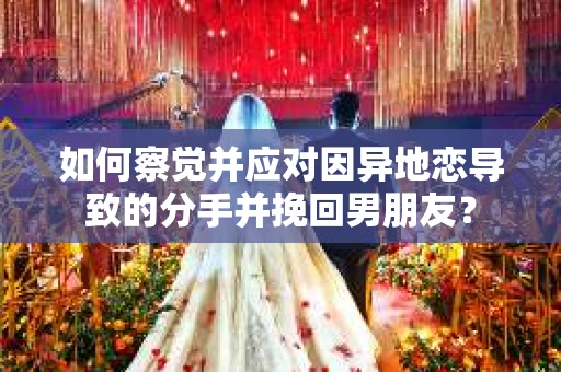 如何察觉并应对因异地恋导致的分手并挽回男朋友？