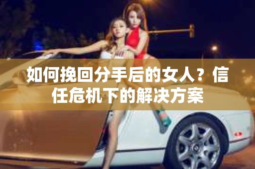 如何挽回分手后的女人?信任危机下的解决方案 如何挽回分手后的女人?信任危机下的解决方案