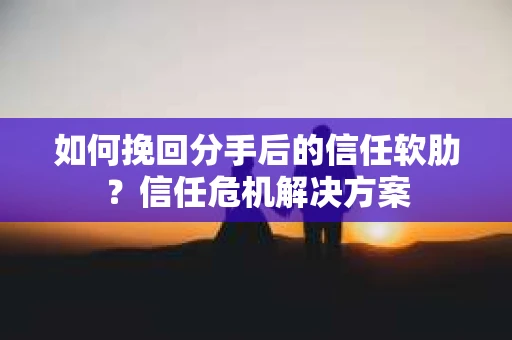 如何挽回分手后的信任软肋？信任危机解决方案