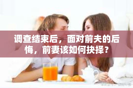 调查结束后，面对前夫的后悔，前妻该如何抉择？