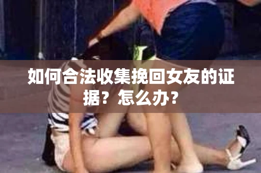 如何合法收集挽回女友的证据？怎么办？