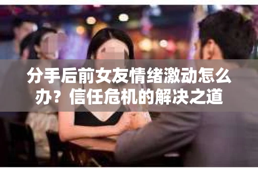 分手后前女友情绪激动怎么办?信任危机的解决之道 分手后前女友情绪激动怎么办?信任危机的解决之道