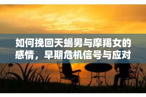 如何挽回天蝎男与摩羯女的感情,早期危机信号与应对策略 如何挽回天蝎男与摩羯女的感情,早期危机信号与应对策略