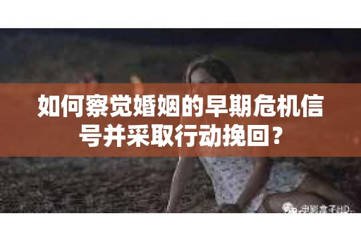 如何察觉婚姻的早期危机信号并采取行动挽回？