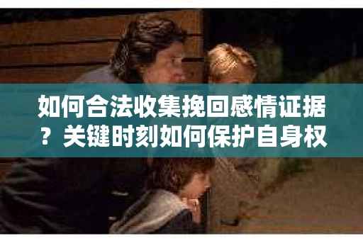 如何合法收集挽回感情证据？关键时刻如何保护自身权益？