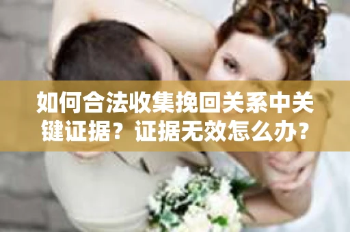 如何合法收集挽回关系中关键证据?证据无效怎么办? 如何合法收集挽回关系中关键证据?证据无效怎么办?