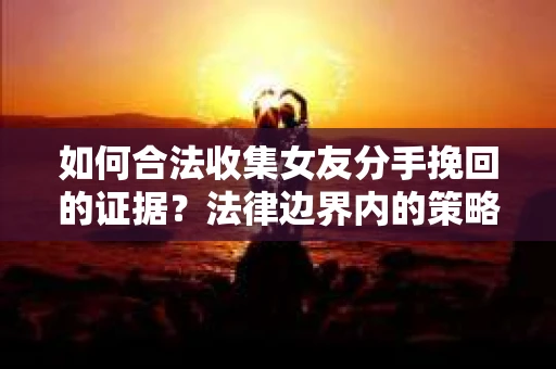 如何合法收集女友分手挽回的证据?法律边界内的策略与技巧 如何合法收集女友分手挽回的证据?法律边界内的策略与技巧